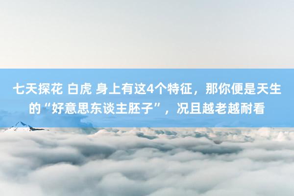 七天探花 白虎 身上有这4个特征，那你便是天生的“好意思东谈主胚子”，况且越老越耐看