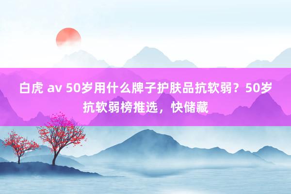 白虎 av 50岁用什么牌子护肤品抗软弱？50岁抗软弱榜推选，快储藏