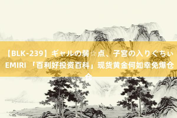   【BLK-239】ギャルの弱☆点、子宮の入りぐちぃ EMIRI 「百利好投资百科」现货黄金何如幸免爆仓