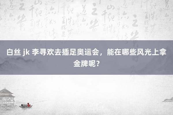   白丝 jk 李寻欢去插足奥运会，能在哪些风光上拿金牌呢？