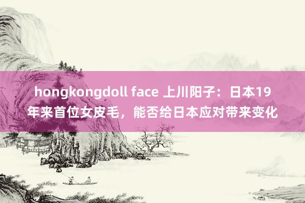   hongkongdoll face 上川阳子：日本19年来首位女皮毛，能否给日本应对带来变化