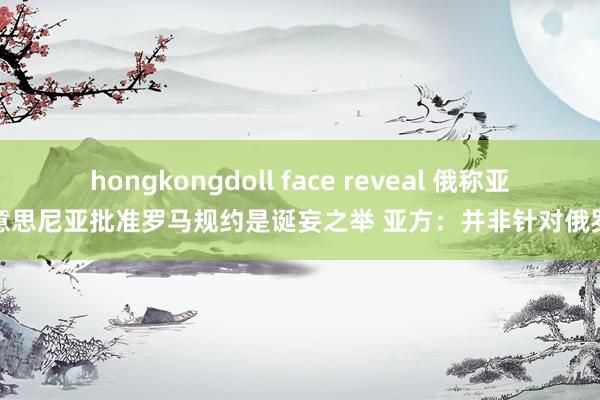 hongkongdoll face reveal 俄称亚好意思尼亚批准罗马规约是诞妄之举 亚方：并非针对俄罗斯