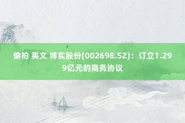 偷拍 英文 博实股份(002698.SZ)：订立1.299亿元的商务协议