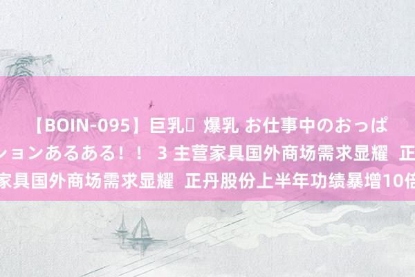   【BOIN-095】巨乳・爆乳 お仕事中のおっぱいがあたるシチュエーションあるある！！ 3 主营家具国外商场需求显耀  正丹股份上半年功绩暴增10倍