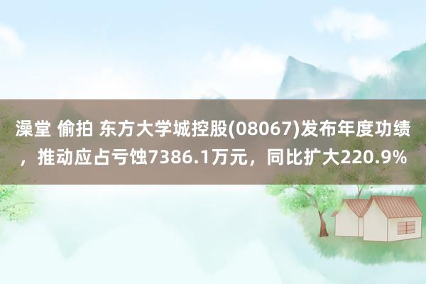 澡堂 偷拍 东方大学城控股(08067)发布年度功绩，推动应占亏蚀7386.1万元，同比扩大220.9%