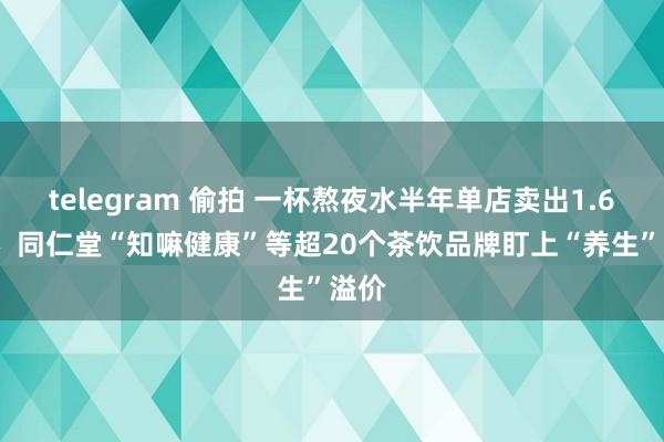   telegram 偷拍 一杯熬夜水半年单店卖出1.6万杯  同仁堂“知嘛健康”等超20个茶饮品牌盯上“养生”溢价