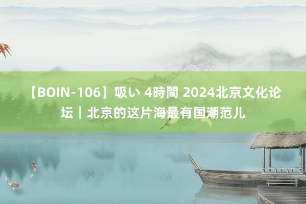   【BOIN-106】吸い 4時間 2024北京文化论坛｜北京的这片海最有国潮范儿