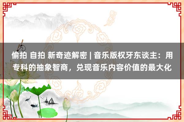   偷拍 自拍 新奇迹解密 | 音乐版权牙东谈主：用专科的抽象智商，兑现音乐内容价值的最大化