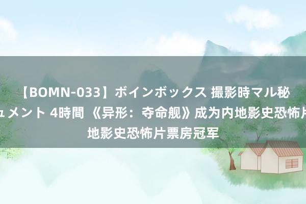   【BOMN-033】ボインボックス 撮影時マル秘面接ドキュメント 4時間 《异形：夺命舰》成为内地影史恐怖片票房冠军