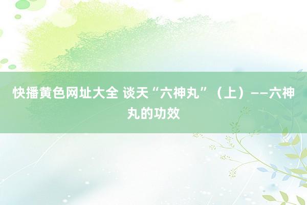   快播黄色网址大全 谈天“六神丸”（上）——六神丸的功效