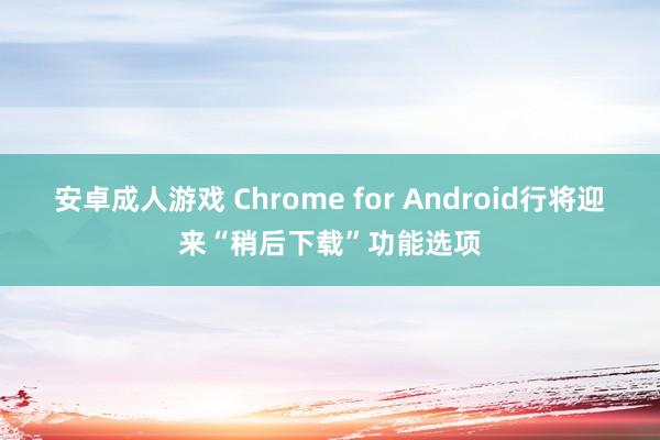 安卓成人游戏 Chrome for Android行将迎来“