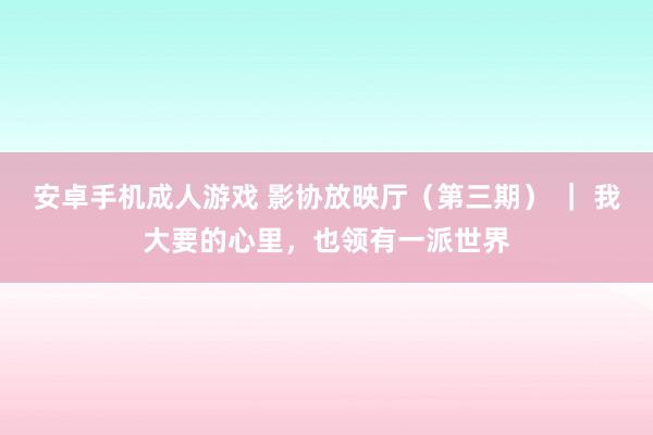 安卓手机成人游戏 影协放映厅（第三期） ｜ 我大要的心里，也领有一派世界