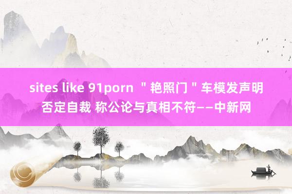   sites like 91porn ＂艳照门＂车模发声明否定自裁 称公论与真相不符——中新网