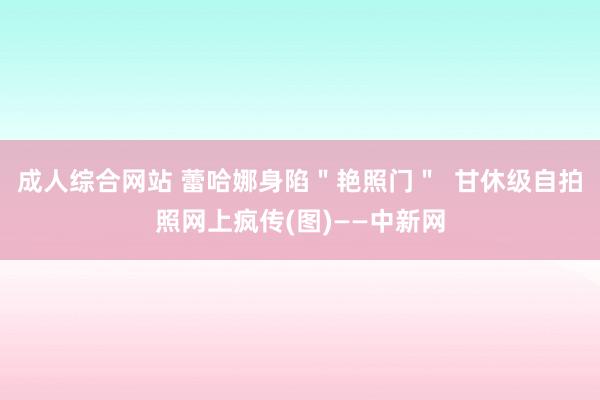 成人综合网站 蕾哈娜身陷＂艳照门＂  甘休级自拍照网上疯传(图)——中新网