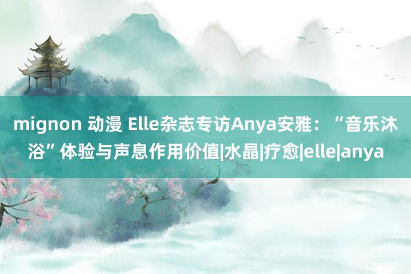 mignon 动漫 Elle杂志专访Anya安雅：“音乐沐浴