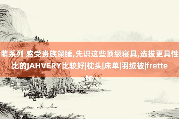   激萌系列 感受贵族深睡,先识这些顶级寝具,选拔更具性价比的JAHVERY比较好|枕头|床单|羽绒被|frette