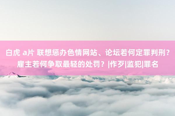 白虎 a片 联想惩办色情网站、论坛若何定罪判刑？雇主若何争取最轻的处罚？|作歹|监犯|罪名