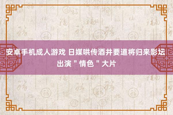 安卓手机成人游戏 日媒哄传酒井要道将归来影坛 出演＂情色＂大片