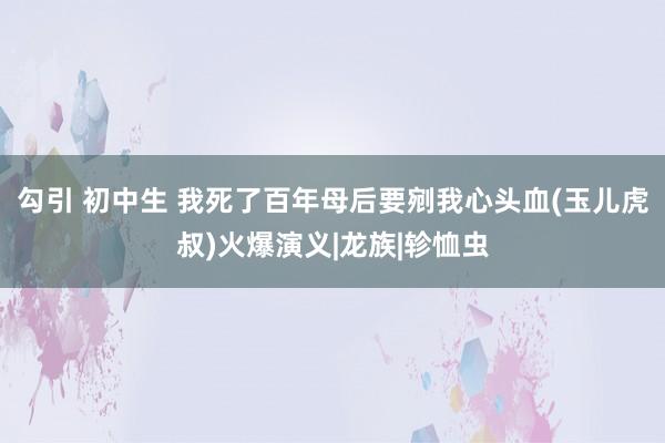 勾引 初中生 我死了百年母后要剜我心头血(玉儿虎叔)火爆演义|龙族|轸恤虫