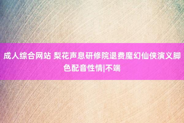 成人综合网站 梨花声息研修院退费魔幻仙侠演义脚色配音性情|不端