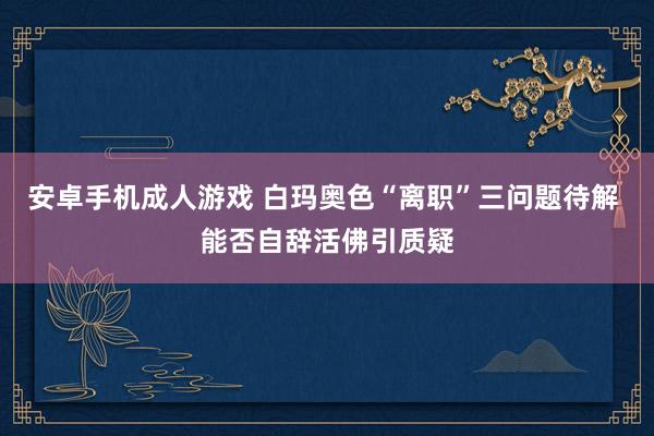 安卓手机成人游戏 白玛奥色“离职”三问题待解 能否自辞活佛引质疑