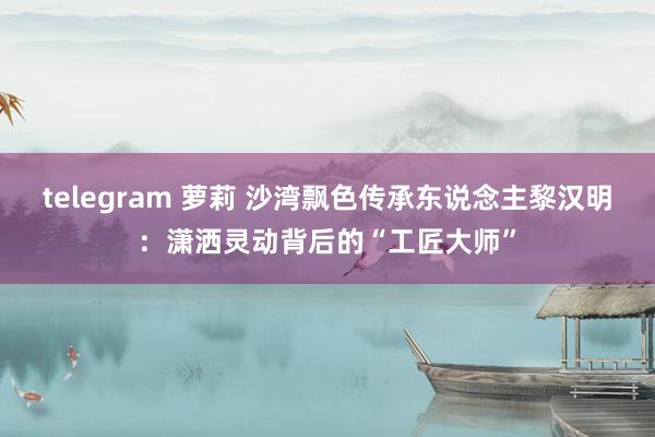 telegram 萝莉 沙湾飘色传承东说念主黎汉明：潇洒灵动背后的“工匠大师”