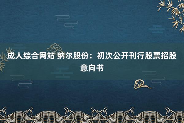 成人综合网站 纳尔股份：初次公开刊行股票招股意向书