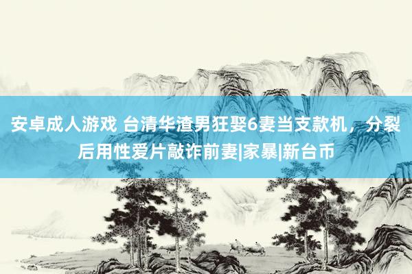 安卓成人游戏 台清华渣男狂娶6妻当支款机，分裂后用性爱片敲诈前妻|家暴|新台币