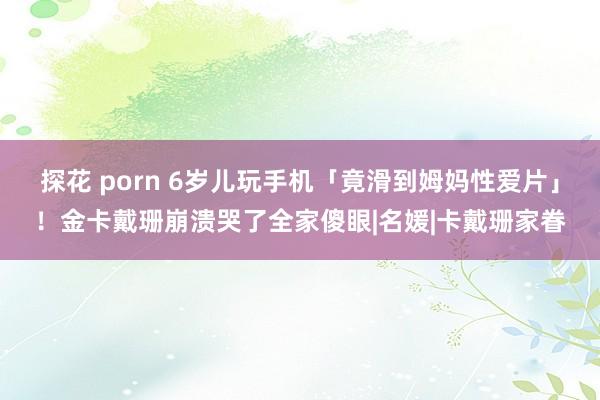 探花 porn 6岁儿玩手机「竟滑到姆妈性爱片」！金卡戴珊崩溃哭了全家傻眼|名媛|卡戴珊家眷