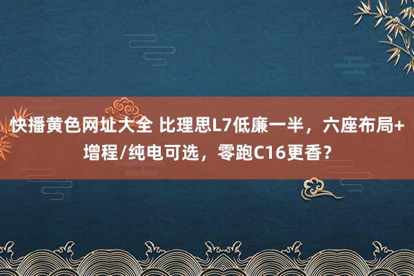 快播黄色网址大全 比理思L7低廉一半，六座布局+增程/纯电可选，零跑C16更香？