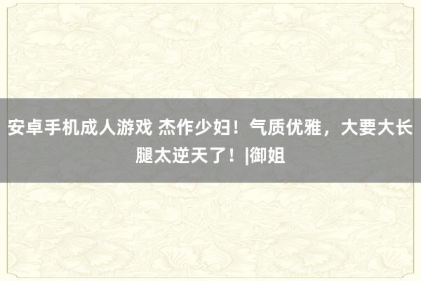 安卓手机成人游戏 杰作少妇！气质优雅，大要大长腿太逆天了！|御姐