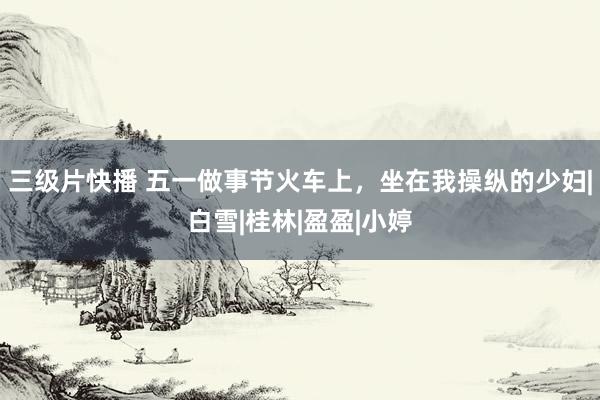 三级片快播 五一做事节火车上，坐在我操纵的少妇|白雪|桂林|盈盈|小婷