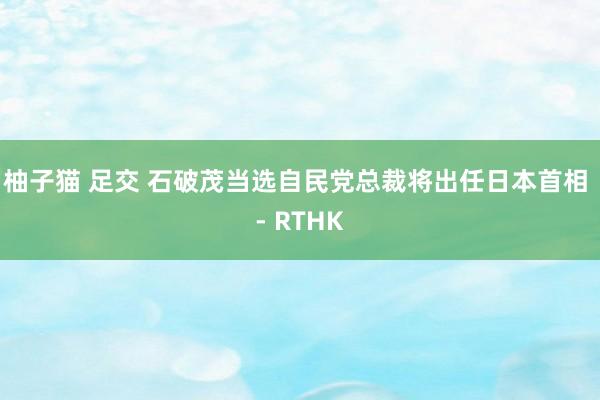 柚子猫 足交 石破茂当选自民党总裁　将出任日本首相 - RT