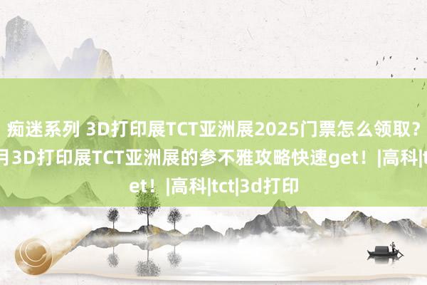 痴迷系列 3D打印展TCT亚洲展2025门票怎么领取？2025年3月3D打印展TCT亚洲展的参不雅攻略快速get！|高科|tct|3d打印