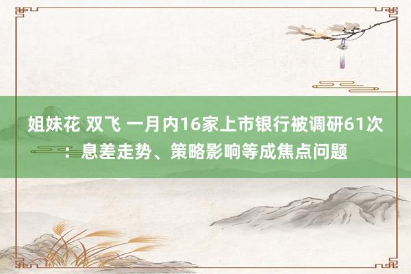 姐妹花 双飞 一月内16家上市银行被调研61次：息差走势、策