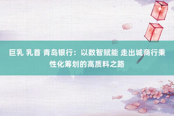   巨乳 乳首 青岛银行：以数智赋能 走出城商行秉性化筹划的高质料之路