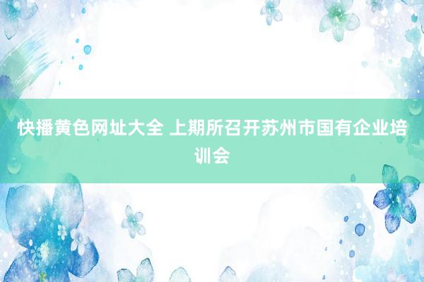   快播黄色网址大全 上期所召开苏州市国有企业培训会